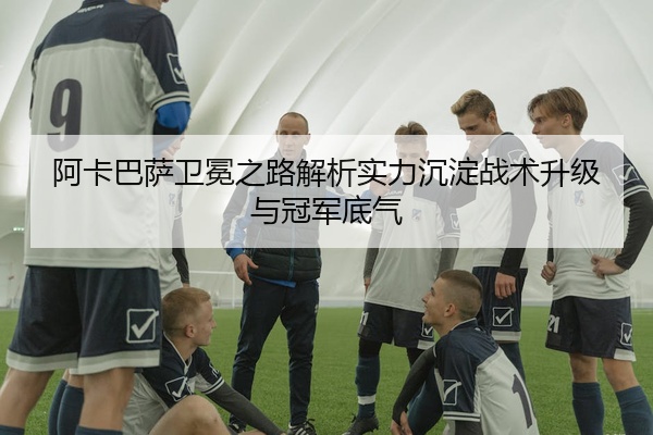 阿卡巴萨卫冕之路解析实力沉淀战术升级与冠军底气