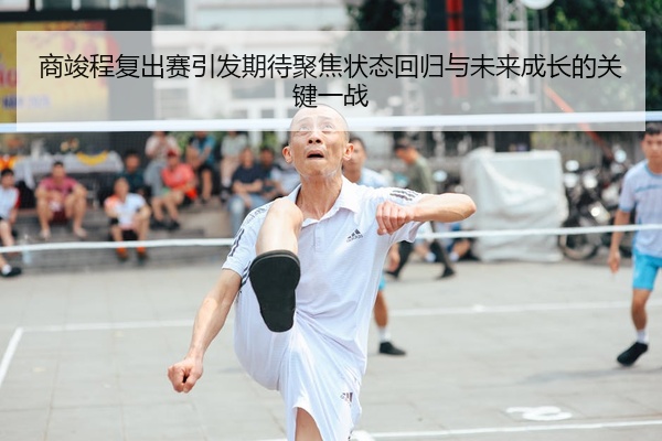 商竣程复出赛引发期待聚焦状态回归与未来成长的关键一战